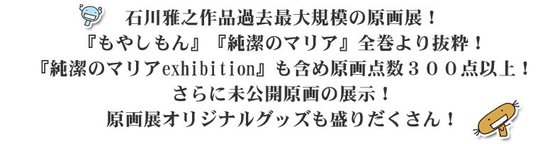 石川雅之作品過去最大規模の原画展！『もやしもん』『純潔のマリア』全巻より抜粋！『純潔のマリアexhibition』も含め原画点数３００点以上！さらに未公開原画の展示！原画展オリジナルグッズも盛りだくさん！