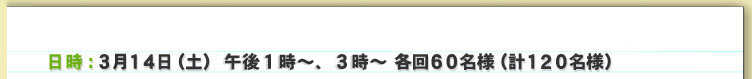 日時：3月１４日（土）13時～、１５時～　各回６０名様（計１２０名様）