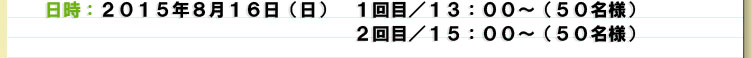２０１５年８月１６日（日）　１回目／13：00～（50名様）２回目／15：00～（50名様）